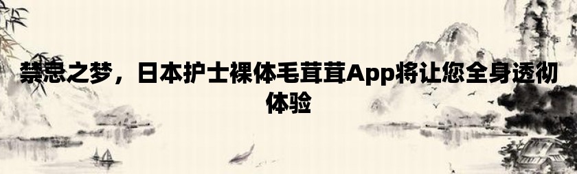 禁忌之梦，日本护士裸体毛茸茸App将让您全身透彻体验